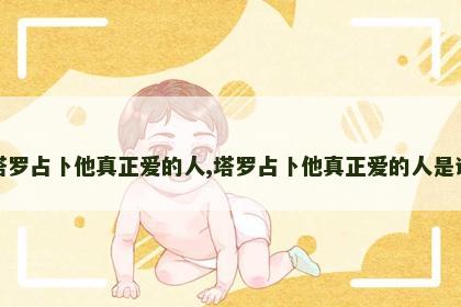 塔罗占卜他真正爱的人,塔罗占卜他真正爱的人是谁