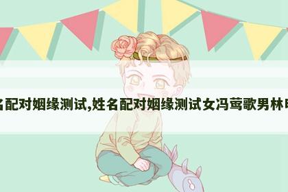 姓名配对姻缘测试,姓名配对姻缘测试女冯莺歌男林明斌