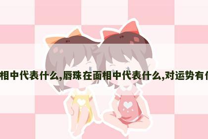 唇珠在面相中代表什么,唇珠在面相中代表什么,对运势有什么影响?