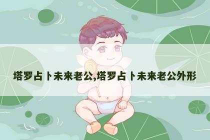塔罗占卜未来老公,塔罗占卜未来老公外形